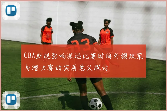 CBA新规影响深远比赛时间外援政策与潜力赛的实质意义探讨