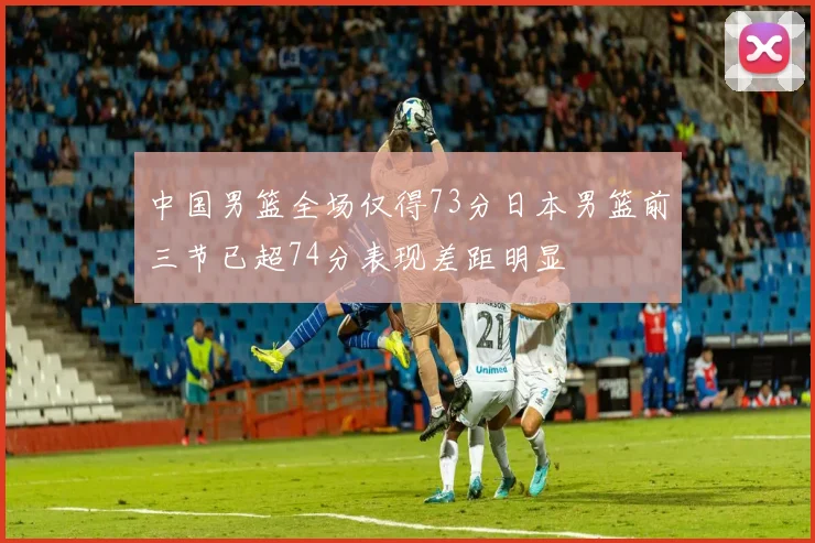中国男篮全场仅得73分日本男篮前三节已超74分表现差距明显