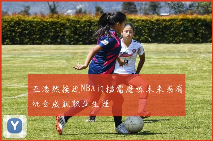 王浩然接近NBA门槛需磨练未来或有机会成就职业生涯