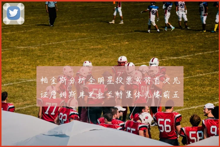 帕金斯分析全明星投票或将首次见证詹姆斯库里杜兰特集体无缘前五