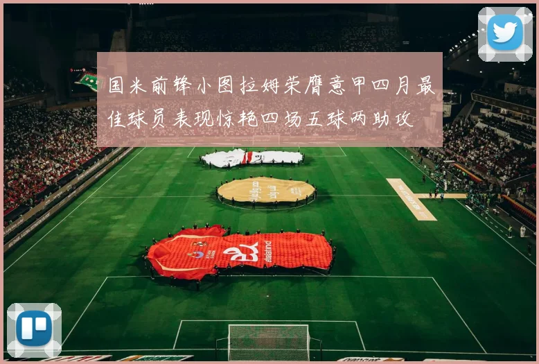 国米前锋小图拉姆荣膺意甲四月最佳球员表现惊艳四场五球两助攻