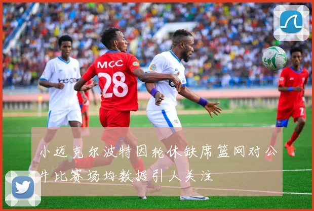小迈克尔波特因轮休缺席篮网对公牛比赛场均数据引人关注