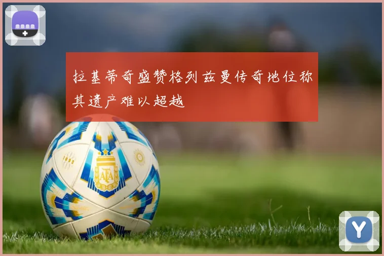 拉基蒂奇盛赞格列兹曼传奇地位称其遗产难以超越