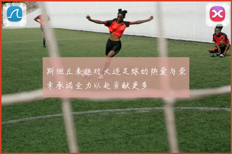 斯坦丘表达对大连足球的热爱与荣幸承诺全力以赴贡献更多