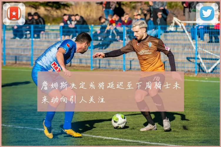 詹姆斯决定或将延迟至下周骑士未来动向引人关注