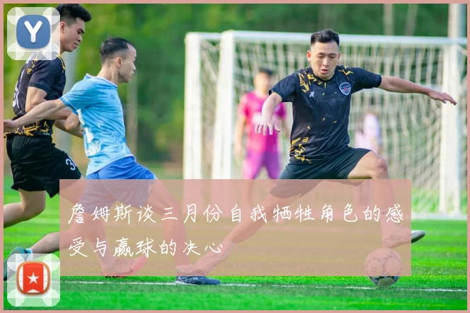 詹姆斯谈三月份自我牺牲角色的感受与赢球的决心