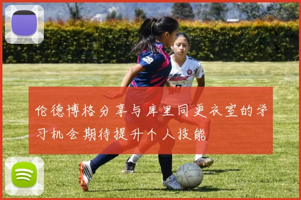 伦德博格分享与库里同更衣室的学习机会期待提升个人技能