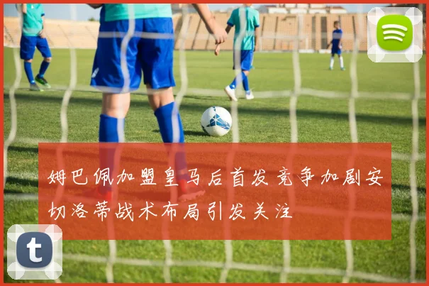 姆巴佩加盟皇马后首发竞争加剧安切洛蒂战术布局引发关注