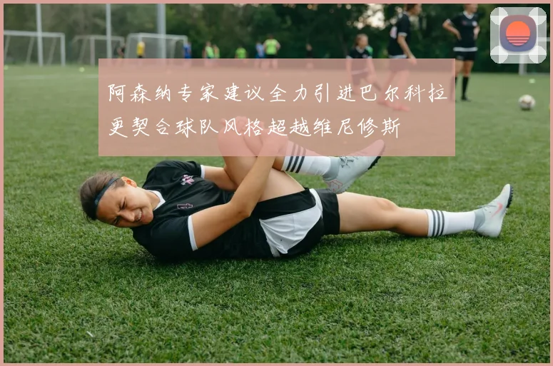 阿森纳专家建议全力引进巴尔科拉更契合球队风格超越维尼修斯