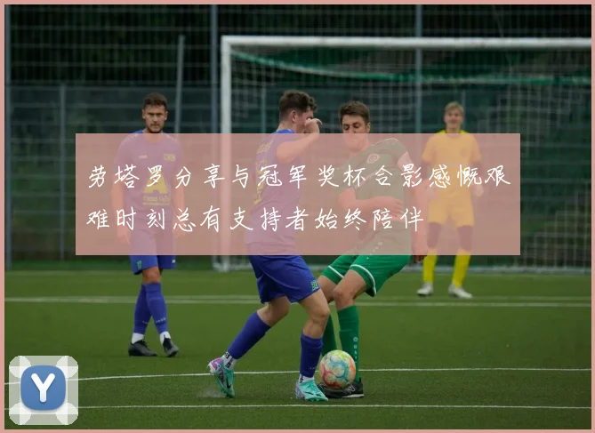 劳塔罗分享与冠军奖杯合影感慨艰难时刻总有支持者始终陪伴