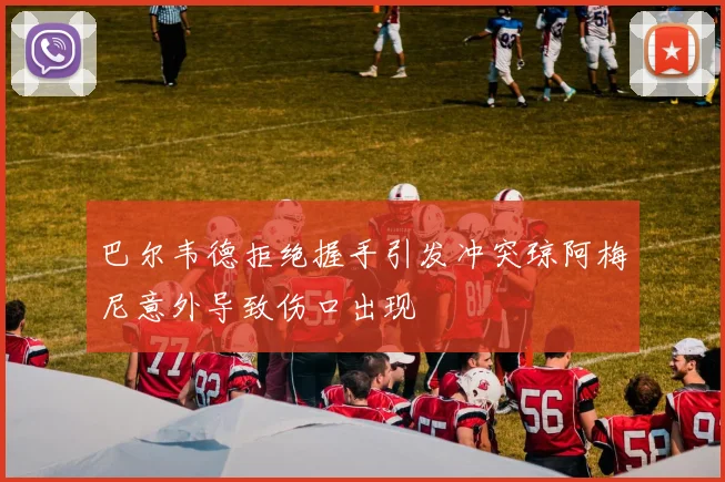 巴尔韦德拒绝握手引发冲突琼阿梅尼意外导致伤口出现