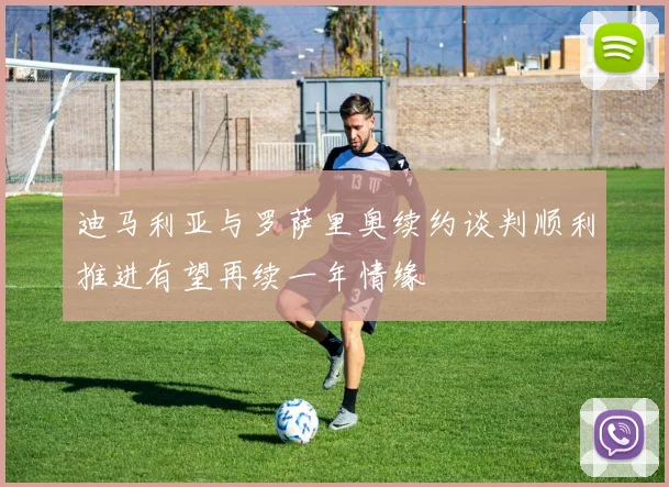 迪马利亚与罗萨里奥续约谈判顺利推进有望再续一年情缘