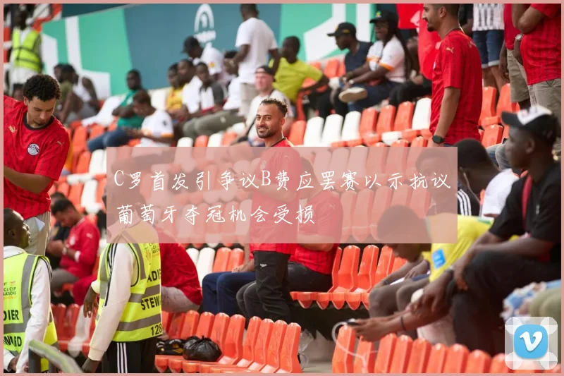 C罗首发引争议B费应罢赛以示抗议葡萄牙夺冠机会受损