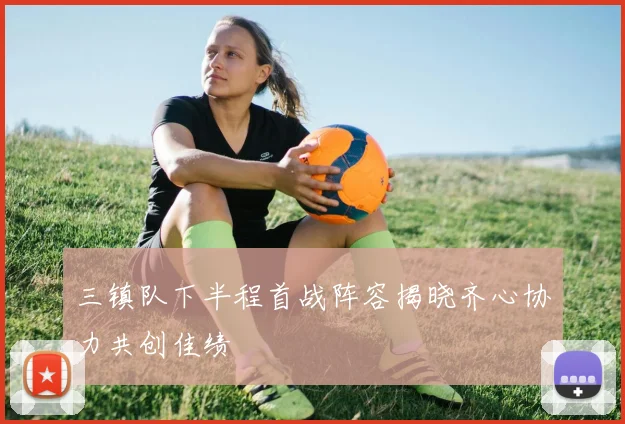 三镇队下半程首战阵容揭晓齐心协力共创佳绩