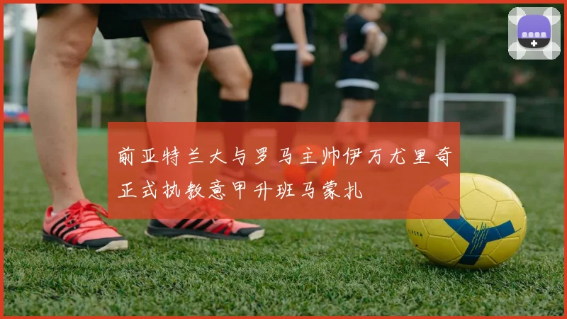 前亚特兰大与罗马主帅伊万尤里奇正式执教意甲升班马蒙扎