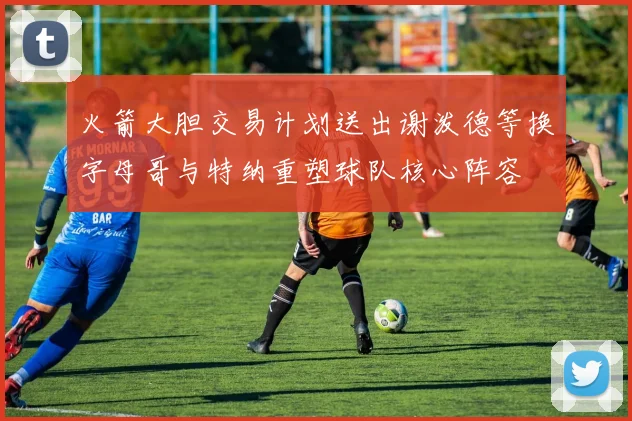 火箭大胆交易计划送出谢泼德等换字母哥与特纳重塑球队核心阵容