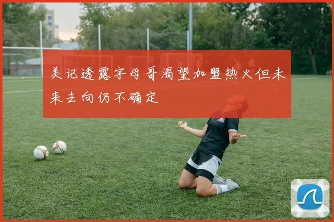 美记透露字母哥渴望加盟热火但未来去向仍不确定