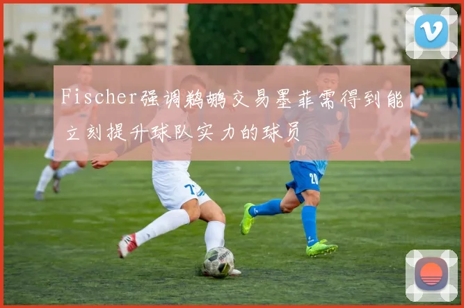 Fischer强调鹈鹕交易墨菲需得到能立刻提升球队实力的球员