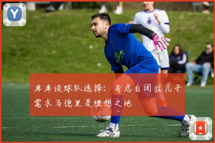 库库谈球队选择：考虑自闭症儿子需求马德里是理想之地