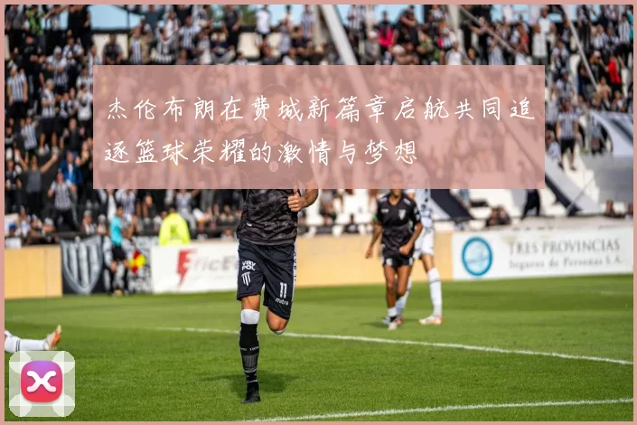 杰伦布朗在费城新篇章启航共同追逐篮球荣耀的激情与梦想